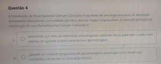 Questão 4
A construção da Base Nacional Comum Curricular é resultado de um longo processo de discussão
envolvendo educadores comunidade escolar e demais órgãos responsáveis A intenção principal da
construção de uma Base Nacional Comum Curricular e
apresentar por meio de imposição uma proposta curricular única, para todo o pais, com
A	objetivo de garantir a todos uma mesma aprendizagem
garantir um conjunto progressivo de aprendizagens essencials como direito aos
B	estudantes, no ambito da Educação Básica