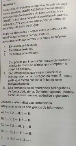 Questão 4
A estrutura do trabalho acadêmico foi definida pela
norma brasileira (NBR) 14724/2011 estabelecida
pela Associação Brasileira de Normas Técnicas
(ABNT). A estrutura definida é considerada padrão
podendo sofrer pequenas alterações conforme as
exigências de cada instituição.
Avalie as afirmações a seguir sobre a estrutura do
trabalho acadêmico e correlacione-as
adequadamente aos termos aos quais se referem.
1. Elementos pré -textuais.
2. Elementos textuais.
3. Elementos pós -textuais.
I.
Compostos por introdução , desenvolvimento e
conclusão . Pode-se afirmar que compõem o
corpo da pesquisa.
II. São informações que visam identificar e
informar acerca da utilização do texto. É nessa
parte contida a folha de rosto
obrigatoriamente.
III. São formados pelas referências bibliográficas.
de forma obrigatória . De forma
conter indices anexos , apêndice e glossário.
Assinale a alternativa que correlaciona
adequadamente os dois grupos de informação.
A)
1-1;2-1vert ;3-Vert vert 
B)
1-Vert 22-1;3-Vert vert 
C)
1-1;2-11;;3-11
D)
1-II;2-1;3-II
E)
1-Vert ;2-Vert ;3-1