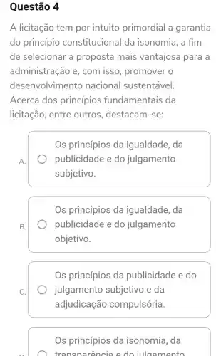 Questão 4
A licitação tem por intuito primordial a garantia
do princípio constitucional da isonomia, a fim
de selecionar a proposta mais vantajosa para a
administrac áo e, com isso , promover o
desenvolvimento nacional sustentável.
Acerca dos princípios fundamentais da
licitação , entre outros , destacam -se:
A.
Os princípios da igualdade , da
publicidade e do julgamento
subjetivo.
B.
Os princípios da igualdade , da
publicidade e do julgamento
objetivo.
Os princípios da publicidade e do
julgamento subjetivo e da
adjudicação compulsória.
Os princípios da isonomia , da
transn arencia e do iula amento