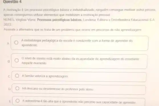 Questão 4
A motivação é um processo psicológico básico e individualizado, ninguém consegue motivar outra pessoa,
apenas conseguimos utilizar elementos que mobilizem a motivação pessoal
MUNES. Virginia Viana. Processos psicológicos básicos. Londrina Editora e Distribuidora Educacional S.A.
2022
Assinale a alternativa que se trata de um problema que ocorre em processo de nào aprendizagem
A metodologia pedagógica da escola é condizente com a forma de aprender do
A
aprendente
nivel de ensino está muito abaixo da incapacidade de aprendizagem do estudante
B
naquele momento
C	A familia valoriza a aprendizagem
D	Há descaso ou desinteresse do professor pelo aluno
E A autoestima é tão alla que o aprendente não percebe sua capacidade de aprender