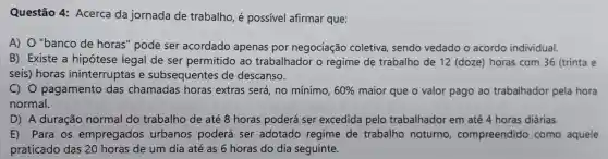 Questão 4:Acerca da jornada de trabalho , é possível afirmar que:
A) 0 "banco de horas"pode ser acordado apenas por negociação coletiva sendo vedado o acordo individual.
B)Existe a hipótese legal de ser permitido ao trabalhador o regime de trabalho de 12 (doze)horas com 36 (trinta e
seis)horas ininterruptas e subsequentes de descanso.
C) 0 pagamento das chamadas horas extras será, no mínimo, 60%  maior que o valor pago ao trabalhador pela hora
normal.
D) A duração normal do trabalho de até 8 horas poderá ser excedida pelo trabalhador em até 4 horas diárias.
E) Para os empregados urbanos poderá ser adotado regime de trabalho noturno , compreendido como aquele
praticado das 20 horas de um dia até as 6 horas do dia seguinte.