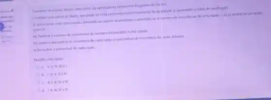 Questão 4
Ainda nào
respondida
le 1.00
ponto(s).
P Marcar
questão
Considere as etapas abaixo como parte da aplicação da ferramenta Diagrama de Pareto:
I) realizar uma coleta de dados que pode ser feita utilizando outra ferramenta da qualidade já aprendida: a folha de verificação.
II) Acrescentar mais uma coluna, indicando os valores acumulados e somando-se o número de ocorrências de uma razão + as ocorrências da razão
anterior.
III) Ordenar o número de ocorrências de maneira decrescente numa tabela.
IV) somar o percentual de ocorrência de cada razão ao percentual de ocorrência da razão anterior.
V) Encontrar o percentual de cada razǎo.
Escolha uma opção:
a. V,II,IV III e I
b. I,III,II,Velv
c. II, I, III IV e IV
d. I, II, III, IV ev