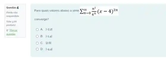 Questão 4
Ainda não
respondida
Vale 3.00
ponto(s)
P Marcar
questio
Para quais valores abaixo a série sum _(n=0)^infty (n^2)/(4^n)(x-4)^2n
converge?
A. 1-2,2[
B. vert -1,4vert 
C. 12,61
D. vert -4.4vert