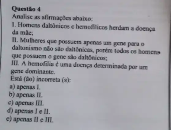 Questão 4
Analise as afirmações abaixo:
I. Homens daltônicos e hemofilicos herdam a doença
da mãe:
II. Mulheres que possuem apenas um gene para o
daltonismo não são daltônicas , porém todos os homens
que possuem o gene são daltônicos;
III. A hemofilia é uma doença determinada por um
gene dominante.
Está (tilde (a)o) incorreta (s)
a) apenas I
b) apenas I
c) apenas II
d) apenas IeII
e) apenas IIeIII