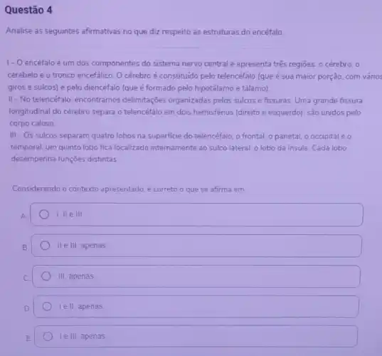 Questão 4
Analise as seguintes afirmativas no que diz respeito as estruturas do encéfalo
1- O encéfaloé um dos componentes do sistema nervo central e apresenta três regióes: 0 cérebro, 0
cerebelo e o tronco encefálico. O cérebro é constituido pelo telencéfalo (que é sua maior porção, com vários
giros e sulcos) e pelo diencéfalo (que é formado pelo hipotálamo e tálamo)
II- No telencéfalo, encontramos delimitações organizadas pelos sulcos e fissuras Uma grande fissura
longitudinal do cérebro separa o telencéfalo em dois hemisférios (direito e esquerdo): são unidos pelo
corpo caloso
III - Os sulcos separam quatro lobos na superficie do telencéfalo, o frontal o parietal, o occipital eo
temporal; um quinto lobo fica localizado internamente ao sulco lateral: o lobo da insula. Cada lobo
desempenha funções distintas.
Considerando o contexto apresentado, é correto o que se afirma em
1. He III
II e III, apenas
III apenas
le II, apenas
le III, apenas