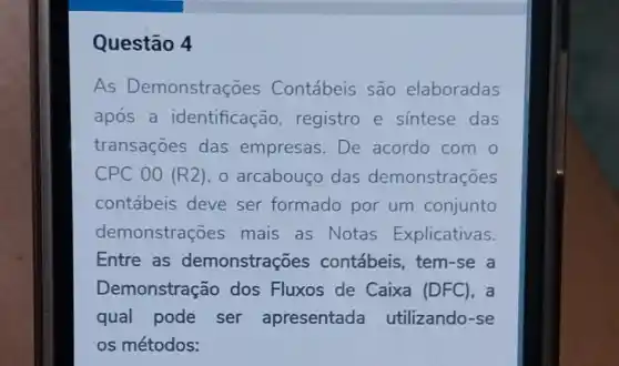 Questão 4
As Demonstraç es Contábeis são elaboradas
após a identificação registro e sintese das
transaçōes das empresas. De acordo com o
CPC 00 (R2) , o arcabouço das demonstrações
contábeis deve ser formado por um conjunto
demonstrações mais as Notas Explicativas.
Entre as demonstrações contábeis, tem-se a
Demonstração dos Fluxos de Caixa (DFC), a
qual pode ser apresentada utilizando-se
os métodos: