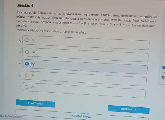 Questão 4
As integrais de funções de várias variáveis reais nos permite, dentre outros, determinar momentos de
inércia, centros de massa, além de relacionar a densidade e a massa total de placas finas ou lâminas.
Considere a placa delimitada pela curva
y=-x^2+9 e pelas retas y=0,x=-3 e x=3 e de densidade rho (x,y)=2
Assinale a alternativa que contém a massa dessa placa.
square 
18.
square 
54
D sqrt (pi )
square 
36
27.