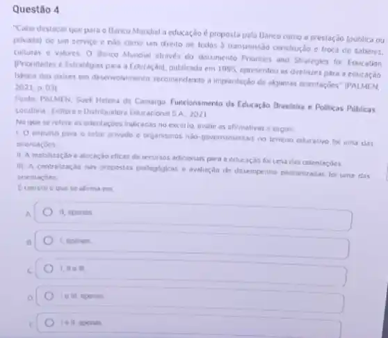 Questão 4
"Cabe destacar que para o Banco Mundial a educação é proposta pelo Banco como a prestação Coublica ou
privada) de um servico e nào como um direito de todos b transmissão construção e troxa de saberes.
Culluras e valores. 0 Benco Mundial através do documento Priorities and Strategies for Education
(Prioridades e Estratégias para a Educasçolol, publicado em 1995, epresentou as diretizes para a educaçǎo
básica dos paises em deservolvimento, recomendando a implantação de akgumass orientaç;bes IPALMEN,
2021, p ()3)
Fonte: PALMEN, Suel Helena de Camargo. Funcionamento da Educaçfo Brasileira e Polikas Públicas
Londrina: Editora e Distribuidora Educacional SA. 2021
No que se refere as enientarjoes indicadas no excerto, avalie as afirmalivas a segule:
t O impulso para o setor privodo e organismos nla-povernamentals no terreno educativo fol uma clas
orientaçóes.
11: A mobilização e alocoção eficaz de recursos adicionais para a educação foi uma clas orientaçóes.
III. A centralzagio nas propostas pedagbgicas e avaliaç,do de desempenho padranizadas for wns thas
orientaçōes.
Correto o que se afirma em
it, epends
I, aponas
I, No ill.
1011,apenas
I o II, apenas