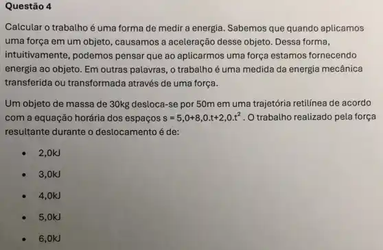 Questão 4
Calcular o trabalho é uma forma de medir a energia Sabemos que quando aplicamos
uma força em um objeto, causamos a aceleração desse objeto. Dessa forma,
intuitivamente , podemos pensar que ao aplicarmos uma força estamos fornecendo
energia ao objeto Em outras palavras , o trabatho é uma medida da energia mecânica
transferida ou transformada através de uma força.
Um objeto de massa de 30kg desloca-se por 50m em uma trajetória retilínea de acordo
com a equação horária dos espaços s=5,0+8,0.t+2,0.t^2 . O trabalho realizado pela força
resultante durante o deslocamento é de:
2,0kJ
3,0kJ
4,0kJ
5,0kJ
6,0kJ