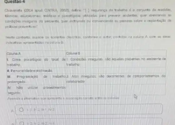 Questão 4
Chiavenato (2014 apud CINTRA, 2018), define. "I J segurança do trabalho o conjunto de medidas,
técnicas, educacionais, médicas e psicológicas utilizadas para prevenir acidentes, quer eliminando as
condições inseguras do ambiente, quer instrundo ou convencendo as pessoas sobre a implantação de
práticas preventivas"
Neste contexto, associe os acidentes descritos, conforme o autor, contidos na coluna A com as eixos
indicativos apresentados na coluna B
1. Clima psicalógico do local I de1. Condicties inseguras, são aquelas presentes no ambiente de
trabalho	trabalho
II. Personalidadee motivação.
III. Programação de trabalho 2 Atos inseguros são decorrentes de comportamentos do
prolongado.	colaborador
Assinale a alternativa que apresenta a associação correta entre as colunas
1-11-2,111-1,N-2
1-2,Vert -2,Vert -2,N-1