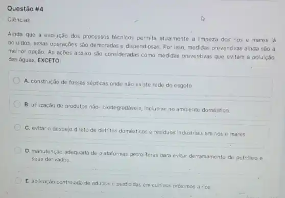 Questão #4
Ciências
Ainda que a evolução dos processos técnicos permita atualmente a limpeza dos rios e mares lá
poluídos, essas operaçōes são demoradas e dispendiosas. Por isso medidas preventivas ainda são a
melhor opção. As ações abaixo são consideradas como medidas preventivas que evitam a poluição
das águas, EXCETO:
A. construção de fossas sépticas onde não existe rede de esgoto.
B. utilização de produtos não- biodegradáveis inclusive no ambiente doméstico.
C. evitar o despejo direto de detritos do mésticos e residuos industriais em rios e mares.
D. manutenção adequada de plataformas petroliferas para evitar derramamento de petróleo e
seus derivados.
E. aplicação controlada de adubos e pesticidas em cultivos próximos a rios.