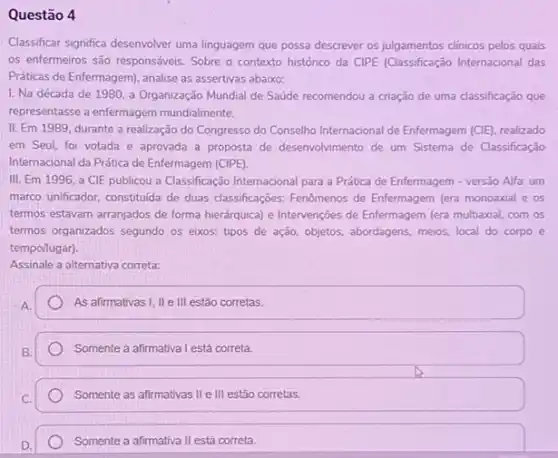 Questão 4
Classificar significa desenvolver uma linguagem que possa descrever os julgamentos clinicos pelos quais
os enfermeiros são responsáveis Sobre o contexto histórico da CIPE (Classificação Internacional das
Práticas de Enfermagem), analise as assertivas abaixo:
I. Na década de 1980, a Organização Mundial de Saúde recomendou a criação de uma classificação que
representasse a enfermagem mundialmente.
II. Em 1989, durante a realização do Congresso do Conselho Internacional de Enfermagem (CIE), realizado
em Seul, foi votada e aprovada a proposta de desenvolvimento de um Sistema de Classificação
Internacional da Prática de Enfermagem (CIPE).
III. Em 1996, a CIE publicou a Classificação Internacional para a Prática de Enfermagem - versão Alfa: um
marco unificador, constitulda de duas classificações: Fenômenos de Enfermagem (era monoaxial e os
termos estavam arranjados de forma hierdrquica) e Intervenções de Enfermagem (era multiaxial com os
termos organizados segundo os eixos: tipos de ação objetos, abordagens, meios, local do corpo e
tempo/lugar).
Assinale a alternativa correta:
As afirmativas I, II e III estão corretas.
Somente a afirmativa I está correta.
Somente as afirmativas II e III estão corretas.
Somente a afirmativa II está correta.