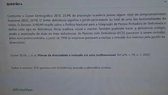 QUESTào 4
Conforme o Censo Demográfico 2010. 23.9%  da população brasileira possui algum nivel de comprometimento
funcional (18GE. 2010). 0 termo deficiéncia significa a perda permanente ou total de uma das funcionalidades do
corpo. O Decreto 3298/89 dispoe sobre a Politica Nacional para a Integração da Pessoa Portadora de Deficiènoa e
deline cada tipo de deficienciz-fisica, auditiva, visual e mental Também podendo haver a deficéncia multipla
sendo a associação de duas ou maic deficiencias As Pessoas com Deficiéncia (PCD) passaram a serem incluidas
pelas suas potencialidades. 3 portir de 1990 as empresas passaram a realizar a inclusão dos mesmos pela gestão da
diversidade.
Tonte: 5ILVA 1. etal Pilares da diversidade e Inclusso em uma multinacional ReCaPe, v. 10. n 1. 2020.
Sobre o assunto PeD (pessoa com de deficióncia), assinale a alternativa correta:
Alternativas