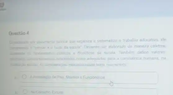 Questão 4
Considerado um documento teórico que organiza e sistematiza o trabalho educativo , ele
compreende o "pensar e
fazer da escola .Devendo ser elaborado de maneira coletiva
apresenta os fi fundamentos politicos e filosóficos da escola. Também define valores
principios comportamentos concebidos como adequados para a c convivência humana , na
instituição e escolar.As considerações indicadas nesse texto,nos remete:
AAssociação de Pais Mestres e Funcionários
Ao Conselho Escolar