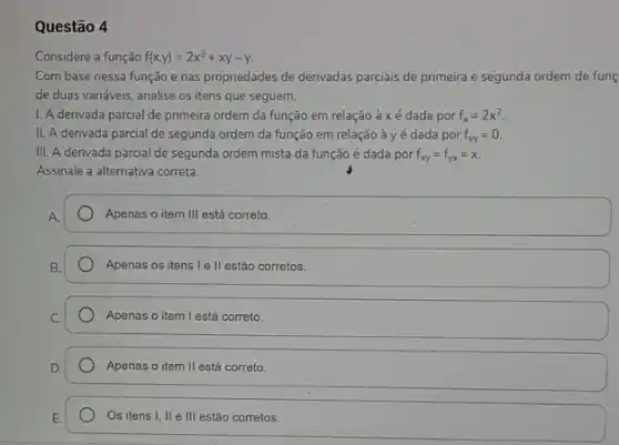 Questão 4
Considere a função f(x,y)=2x^3+xy-y
Com base nessa função e nas propriedades de derivadas parciais de primeira e segunda ordem de fung
de duas variáveis, analise os itens que seguem.
I. A derivada parcial de primeira ordem da função em relação à xé dada por f_(x)=2x^2
II. A derivada parcial de segunda ordem da função em relação à y é dada por f_(Yy)=0.
III. A derivada parcial de segunda ordem mista da função é dada por f_(xy)=f_(yx)=x.
Assinale a alternativa correta.
Apenas o item III está correto
Apenas os itens le II estão corretos.
Apenas o item I está correto.
Apenas o item II está correto.
Os itens I, II e III estão corretos.