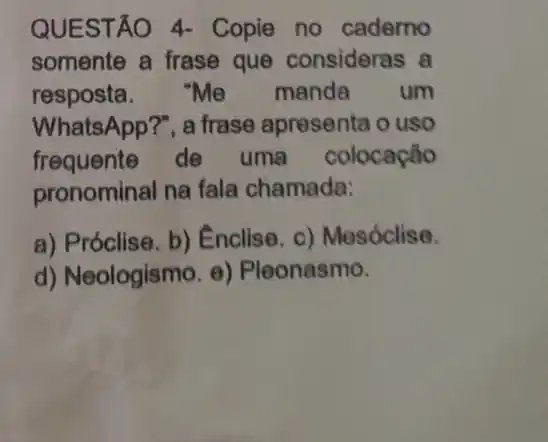 QUESTÃO 4-Copie no cademo
somente a frase que consideras a
resposta. "Me manda um
WhatsApp?", a frase apresenta o uso
frequente de uma colocação
pronominal na fala chamada:
a) Próclise. b)Enclise. c)Mesóclise.
d) Neologismo. e)Pleonasmo.