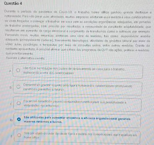 Questão 4
Durante o periodo da pandemia de Covid-19, o trabalho home office ganhou grande destaque e
notoriedade. Para não parar suas atividades, muitas empresas adotaram essa medida e seus colaboradores
se viram forçados a começar a trabalhar em casa sem as condições ergonômicas adequadas em jornadas
de trabalho prolongadas com pressão por resultados e necessidade de constante adaptabilidade, que
resultaram em aumento da carga emocional e surgimento de transtornos como o estresse, por exemplo
Pensando nisso, muitas empresas adotaram uma série de medidas, tais como: disponibilizar mobilia
adequada (principalmente cadeiras); treinamento tecnológico, atividades de ginástica laboral por meio de
video aulas; psicólogos e terapeutas por meio de consultas online, entre outras medidas. Diante do
contexto apresentado, é possivel afirmar que o foco dos programas de QVT são ações, práticas e medidas
que prioritariamente.
Assinale a alternativa correta
Vão focar na redução dos custos de deslocamento de casa para o trabalho,
A
melhorando a vida dos colaboradores
Demonstram grande respeita pela figura humana dos colaboradores promovendo
B
beneficios presentes e futuros
Focam em beneficios para 05 colaboradores melhorarem sua produtividade e
C
efetividades nas empresas
São utilizadas para aumentar eficiência e eficácia organizacional gerando
D. A
maiores retornos e lucros.
E
home office
Tem por objetivo cuidar da saúde física e mental dos colaboradores que trabalham em