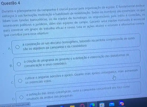 Questão 4
Durante o planejamento da campanha é crucial passar pela organização da equipe E fundamental dedicar
esforços à sua formação motivação e habilidade de mobilização. Todos os membros sao essencials: os que
lidam com tarefas burocráticas, os da equipe de tecnologia, os responsáveis pela midia e conteúdo , os
assessores politicos e juridicos além das equipes de campo. Garantir uma equipe motivada é essencial
para construir um grupo de trabalho eficaz.e coeso. Leia as acoes abaixo e assinale a alternativa correta
que contribui para esse objetivo:
a construção de um discurso homogêneo, baseado na perfeita compreensão de quals
são os objetivos da campanha e da candidatura.
a crlação do programa de governo e a definição e elaboração das plataformas de
comunicação e seus conteúdos
cultivare angarian adesões e apolos:Quanto mais apolos conseguidos, mals aumentam
os potencials votos.
a definição das áreas estratégicas, onde a campanha concentrará seu foco como
resultado da análise das pesquisas.