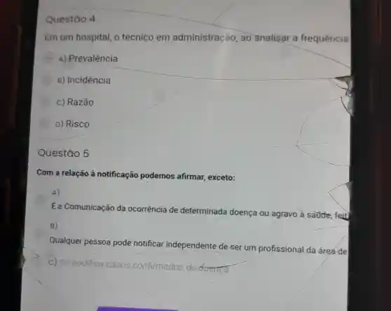 Questão 4
Em um hospital, o tecnico em administração , ao analisar a frequência
A) Prevalência
B) Incidência
c) Razão
D) Risco
Questão 5
Com a relação à notificação podemos afirmar, exceto:
A)
Ea Comunicação da ocorrência de determinada doença ou agravo à saude, feit
B)
Qualquer pessoa pode notificar independente de ser um profissional da área de
C) Só n
nodifica casos confirmados de