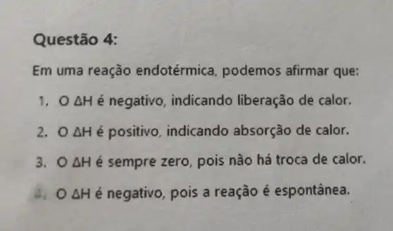 Questão 4:
Em uma reação endotérmica podemos afirmar que:
Delta H é negativo , indicando liberação de calor.
2.0 Delta H é positivo , indicando absorção de calor.
3. 0 Delta H é sempre zero , pois não há troca de calor.
4. 0 Delta H é negativo , pois a reação é espontânea.