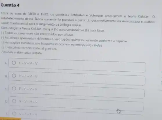 Questão 4
Entre os anos de 1838 e 1839. os cientistas Schleiden e Schwann propuseram a Teoria Celular. 0
estabelecimento dessa Teoria somente fo possivel a partir do desenvolvimento da microscopia e acabou
sendo fundamental para o surgimento da biologia celular.
Com relação a Teoria Celular, marque (V) para verdadeiro e (F)para falso.
( ) Todos os seres vivos são constituidos por células.
() As células apresentam diferentes constituições químicas, variando conforme a espécie
() As reaçōes metabólicas e bioquímicas ocorrem no interior das células
( ) Toda célula contém material genético.
Assinale a alternative correta.
F -V-V - V
V -F-V - V
F -F-V -V
V-V-V-V
V-F-F