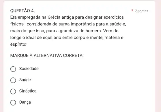 QUESTÃO 4:
Era empregada na Grécia antiga para designar exercicios
físicos, considerada de suma importância para a saúde e,
mais do que isso , para a grandeza do homem. Vem de
longe o ideal de equilibrio entre corpo e mente, matéria e
espírito:
MARQUE A ALTERNATIVA CORRETA:
Sociedade
Saúde
Ginástica
Dança
2 pontos