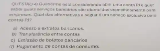 QUESTÃO 4)Guitherme está considerando abrir uma conta PJ e quer
saber quais servicos bancários são oferecidos especificamente para
empresas Qual das alternativas a seguiré um serviço exclusivo para
contas PJ?
a) Acesso a extratos bancários.
b)Transferência entre contas
c) Emissão de boletos bancários
d)Pagamento de contas de consumo.