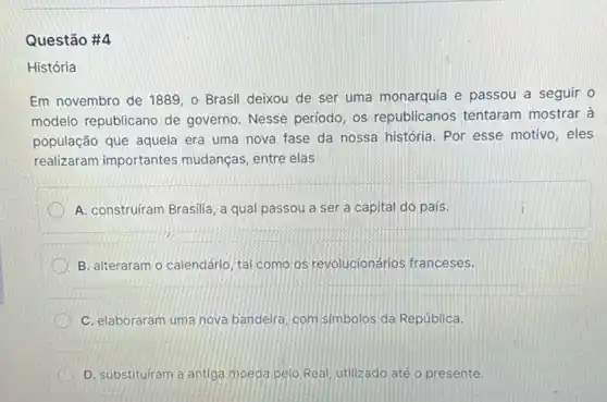 Questão #4
História
Em novembro de 1889 o Brasil deixou de ser uma monarquia e passou a seguir o
modelo republicano de governo. Nesse período os republicanos tentaram mostrar à
população que aquela era uma nova fase da nossa história. Por esse motivo, eles
realizaram importantes mudanças, entre elas
A. construiram Brasilia, a qual passou a ser a capital do pais.
B. alteraram o calendário tal como os revolucionários franceses.
C. elaboraram uma nova bandeira, com simbolos da República.
D. substituiram a antiga moeda pelo Real, utilizado até o presente.