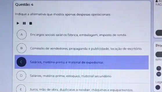 Questão 4
Indique a alternativa que mostra apenas despesas operacionais:
II glasshouse
A Encargos sociais salários fábrica, embalagem imposto de renda. ".
B ) Comissão de vendedores propaganda e publicidade, locação de escritório.
Salários, matéria-prima e material de expediente.
D ) Salários, matéria-prima estoques, material secundário.
E
Juros, mão de obra duplicatas a receber máquinas e equipamentos. E
FAC
Pro
1