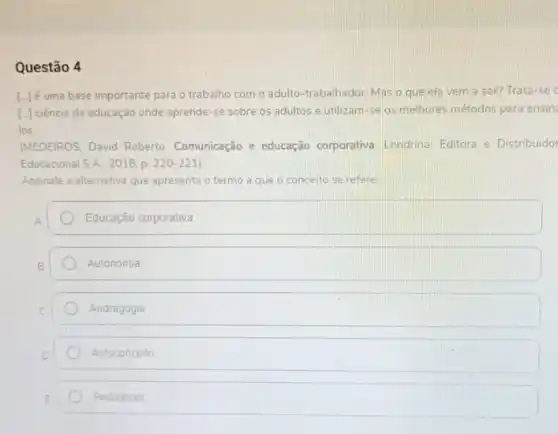 Questão 4
[-Jé uma base importante para o trabalho com o adulto-trabalhador. Mas o que ela vem a ser? Trata-se
[- ciência da educação onde aprende-se sobre os adultos e utilizam-se as melhores métodos para ensin
los
(MEDEIROS, David Roberto Comunicação e educação corporativa Londrina: Editora e Distribuidor
Educacional S.A. 2018, p 220-221)
Assinale a alternativa que apresenta o termo a que o conceito se refere:
Educação corporativa
Autonomia
Andragogia
Autoconceito
Pedagogia