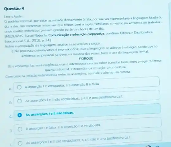 Questão 4
Lea o texto
Opadrào informal, por estar associado diretamente à fala, por sua vez representaria a linguagem falada do
die a dia, das conversas informais que temos com amigos, familiares e mesmo no ambiente de trabalho -
onde multos indviduos passam grande parte das horas de um dia
MEDEIROS, David Roberto Comunicação e educação corporativa Londnna: Editora e Distribuidora
Educacional SA. 2018 p. 34)
Sobre a adequação da linguagem, analise as asserçoes a seguir:
1) No processo comunicativo é imprescindivel que a linguagem se adeque à situação, sendo que no
ambiente empresarial se deve na maiona das vezes fazer o uso da linguagem formal,
PORQUE
II) o ambiente faz essa exigência, mas o interlocutor precisa saber transitar tanto entre o registro formal
quanto informal, a depender da situação comunicativa.
Com base na relaçǎo estabelecida entre as asserçoes assinale a alternativa correta
A
A asserçãol everdadeira, e a asserção IIé falsa.
B.
As asserpoes I ell são verdadeiras, e a lle uma justificativa da I.
C.
As assercoes le II sào falsas.
D
Aasserpao le falsa e a asserção lle verdadeira
As asserpoes I ell sao verdadeiras, e a II nào é uma justificativa da I.