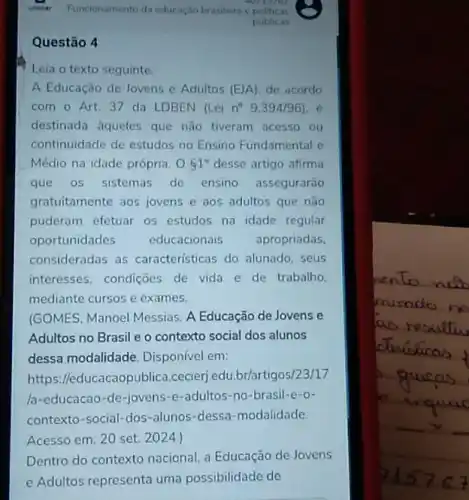 Questão 4
Leia o texto seguinte.
A Educação de Jovens e Adultos (EJA) de acordo
com o Art.37 da LDBEN (Lein^circ 9.394/96)
destinada aqueles que não tiveram acesso ou
continuidade de estudos no Ensino Fundamental e
Médio na idade própria. O61^circ  desse artigo afirma
que os sistemas de ensino assegurarão
gratuitamente aos jovens e aos adultos que não
puderam efetuar os estudos na idade regular
oportunidades educacionais apropriadas,
consideradas as caracteristicas do alunado seus
interesses, condições de vida e de trabalho
mediante cursos e exames.
(GOMES, Manoel Messias. A Educação de Jovens e
Adultos no Brasil e o contexto social dos alunos
dessa modalidade Disponível em:
https://educacaopublica.cecierj.edu.br/artigos/ 23/17
/a-educacao-de-jovens -e-adultos-no-brasil -e-o-
contexto-social-dos-alunos -dessa-modalidade
Acesso em: 20 set 2024.)
Dentro do contexto nacional, a Educação de Jovens
e Adultos representa uma possibilidade de