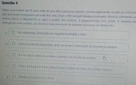 Questão 4
Maria, uma mulher de 35 anos, máe de dois filhos procura o pronto-socorro queixando-se que os sintomas
que apresenta começaram cerca de dois dias atrás e têm piorado progressivamente Maria é submetida ac
exame clinico e laboratorial e. apos a analise dos exames. é diagnosticada com cistite. A respeito da
infecção do trato unináno os sintomas mais plausiveis de estarem presentes em Maria são:
Dor abdominal, diminuicão da frequência unnaria e febre
Unina esverdeada-amarelada, ardor ao urinare diminuição da frequência unnǎna
Dor ao urinar
urgencia urinaria e aumento da frequencia urinaria.
sanguinolentoe tétido na regiao da uretra e coceira
Nausea corabdominal e febre