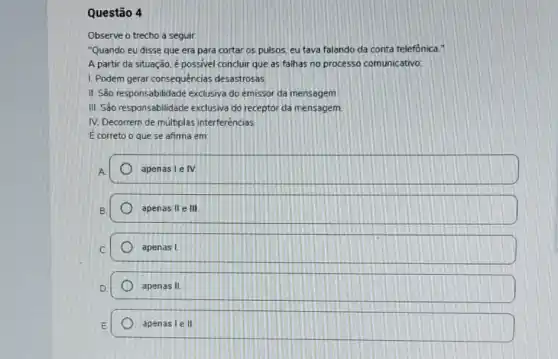 Questão 4
Observe o trecho a seguir.
"Quando eu disse que era para cortar os pulsos, eu tava falando da conta telefonica."
A partir da situação é possivel concluir que as falhas no processo comunicativo:
1. Podem gerar consequências desastrosas.
II. São responsabilidade exclusiva do emissor da mensagem
III. São responsabilidade exclusiva do receptor da mensagem
IV. Decorrem de multiplas interferências.
É correto o que se afima em:
apenas le IV
apenas II e III
apenas I
apenas II
apenas le II.