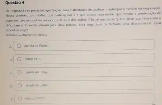 Questão 4
Os negociadores precisam aperfeiçoar suas habilidades de analisar e antecipar 0 cenário de negociação
Nesse contexto um modelo que pode ajudar é o que possui uma matriz que mostra a combinação de
aspectos conhecidos /desconhecidos do eu e dos outros. São apresentadas quatro áreas que favorecem e
dificultam o fluxo de informaçōes: área pública; área cega; área de fachada; área desconhecida Qual
modelo é esse?
Assinale a alternativa correta:
Janela de Weber
Matriz BCG
Janela de Lotus
Janela de Johar
Matriz SWOT