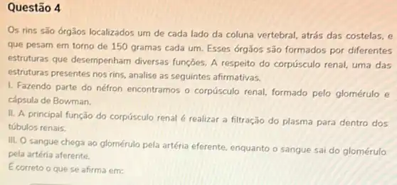 Questão 4
Os rins são órgãos localizados um de cada lado da coluna vertebral atrás das costelas, e
que pesam em torno de 150 gramas cada um. Esses órgãos são formados por diferentes
estruturas que desempenham diversas funções. A respeito do corpúsculo renal, uma das
estruturas presentes nos rins analise as seguintes afirmativas.
I. Fazendo parte do néfron encontramos o corpúsculo renal, formado pelo glomérulo e
cápsula de Bowman.
II. A principal função do corpúsculo renal é realizar a filtração do plasma para dentro dos
túbulos renais.
III. O sangue chega ao glomérulo pela artéria eferente, enquanto o sangue sai do glomérulo
pela artéria aferente.
Ecorreto o que se afirma em: