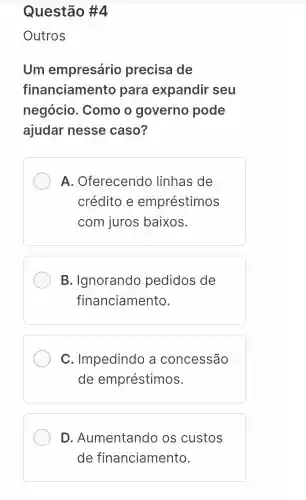 Questão #4
Outros
Um empresário precisa de
financiamento para expandir seu
negócio . Como o governo pode
ajudar nesse caso?
A . Oferecendo linhas de
crédito e empréstimos
com juros baixos.
B . Ignorando pedidos de
financiamento.
C . Impedindo a concessão
de empréstimos.
D . Aumentando os custos
de financiamento.