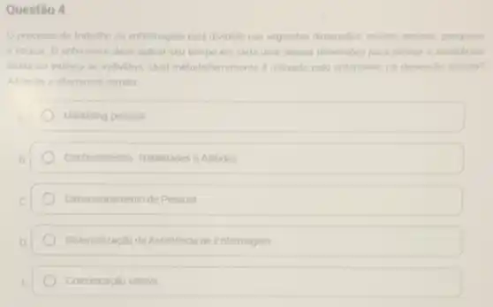 Questão 4
processo de trabalho da enfermagem esta dividido has seguintes dimensibles assiste
e educar. O enfermeiro deve aplicar seu tempo em cada uma dessas dimensibes para prestar is assistincia
direta ou indireta ao individuo. Qual metodolferramenta d utilizado pelo enfermeiro na dimenslo assistin?
Assinale a alternativa correta
Marketing pessoal
Conhecimentos, Habitidades eAltudes
Dimensionamento de Pessoal
Sistematização da Assistenca de Entermagem
Comunicaçǎo efetiva