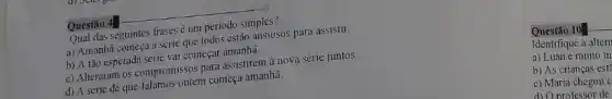 Questão 4
Qual das seguintes frases é um periodo simples?
a) Amanha começa a série que todos esfão ansiosos para assistir.
b) A tão esperadi série vai começar amanha.
c) Alteraram os compromissos para assistirem à nova série juntos.
d) A série de que falamos ontem começa amanha.
Questão 10
Identifique a altern
a) Luan é muito in
b) As crianças est?
c) Maria chegou c
d) Oprofessor de