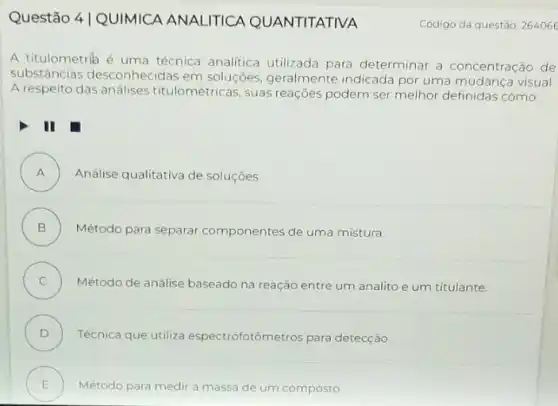 Questão 4|QUIMICA ANALITICA QUANTITATIVA
A titulometrik é uma técnica analitica utilizada para determinar a concentração de
substâncias desconhecidas em soluções, geralmente indicada por uma mudança visual.
A respeito das análises titulométricas, suas reaçōes podem ser melhor definidas como:
II
A ) Análise qualitativa de soluçōes
B ) Método para separar componentes de uma mistura.
C )
Método de análise baseado na reação entre um analito e um titulante.
D ) Técnica que utiliza espectrofotômetros para detecção
E Método para medir a massa de um composto .