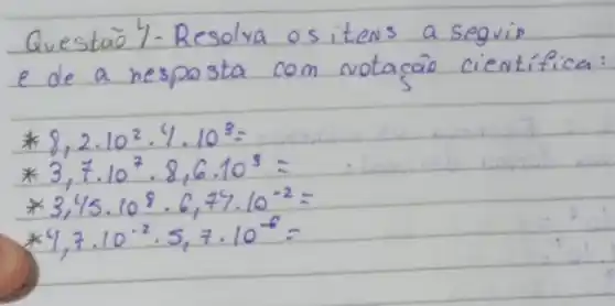 Questão 4-Resolva os itens a seguip e de a resposta com notacão cientifica:
[

* 8,2 cdot 10^2 cdot 4 cdot 10^3= 
* 3,7 cdot 10^7 cdot 8,6 cdot 10^3= 
* 3,45 cdot 10^8 cdot 6,74 cdot 10^-2= 
* 4,7 cdot 10^-2 cdot 5,7 cdot 10^-6=

]