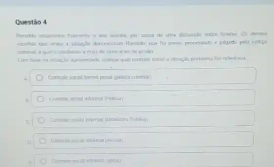 Questão 4
Ronaldo assassinou framente o seu vizinho, por causa de uma discussão sobre futebol. Os demais
vizinhos que viram a situação denunciaram Ronaldo, que foi preso, processado e julgado pela justiça
criminal, a qual o condenou a mais de vinte anos de prisão
Com base na situação apresentada, indique qual controle social a situação problema faz referência
Controle social formal penal (justica criminal)
Controle social informal (Polica)
Controle social informal (Minsténo Publico)
Controle role social informal (escola)
Controle (e social informal (greja)