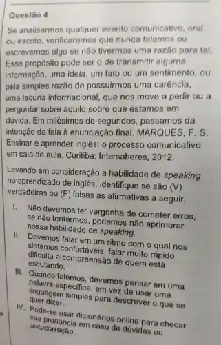 Questão 4
Se analisarmos qualquer evento comunicative , oral
ou escrito , verificaremos que nunca falamos ou
escrevemos algo se não tivermos uma razǎo para tal.
Esse propósito pode ser o de transmitir alguma
informação , uma ideia um fato ou um sentimento , ou
pela simples razão de possuirmos uma carência,
uma lacuna informacional , que nos move a pedir ou a
perguntar sobre aquilo sobre que estamos em
dúvida. Em milésimos de segundos , passamos da
intenção da fala à enunciação final . MARQUES , F. S.
Ensinar e aprender inglês: 0 processo comunicativo
em sala de aula. Curitiba:Intersaberes , 2012.
Levando em consideração a habilidade de speaking
no aprendizado de inglês , identifique se são (V)
verdadeiras ou (F) falsas as afirmativas a seguir.
1.
Não devemos ter vergonha de cometer erros.
se não tentarmos , podemos não aprimorar
nossa habilidade de speaking.
II.
Devemos falar em um ritmo com o qual nos
sintamos confortáveis , falar muito rápido
dificulta a compreensão de quem está
escutando.
III. Quando falamos , devemos pensar em uma
palavra especifica, em vez de usar uma
quer dizer. linguagem simples para descrever o que se
IV. Pode-se usar dicionários online para checa sua