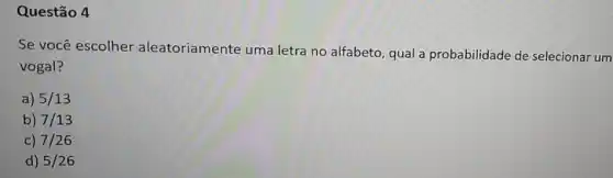 Questão 4
Se você escolher aleatoriamente uma letra no alfabeto, qual a probabilidade de selecionar um
vogal?
a) 5/13
b) 7/13
c) 7/26
d) 5/26