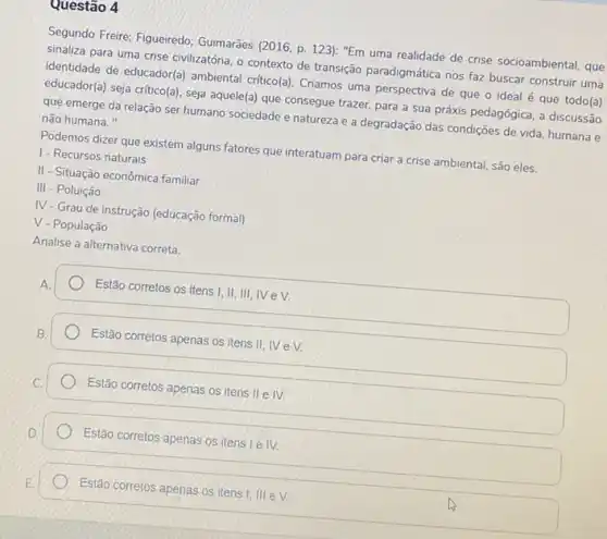 questão 4
Segundo Freire; Figueiredo Guimarāes (2016, p. 123)"Em uma realidade de crise socioambiental, que
sinaliza para uma crise civilizatória, o contexto de transição paradigmática nos faz buscar construir uma
identidade de educador(a) ambienta critico(a). Criamos uma perspectiva de que o ideal é que todo(a)
educador(a) seja critico(a), seja aquele(a) que consegue trazer.para a sua práxis pedagógica, a discussão
que emerge da relação ser humano sociedade e natureza e a degradação das condições de vida humana e
não humana."
Podemos dizer que existem alguns fatores que interatuam para criar a crise ambiental, são eles.
1- Recursos naturais
II-Situação econômica familiar
III - Poluição
IV - Grau de instrução (educação formal)
surd  - População
Analise a alternativa correta.
Estão corretos os itens I, II, III, IV eV.
Estão corretos apenas os itens II, IV e V.
Estão corretos apenas os itens II e IV.
Estão corretos apenas os itens I e IV.
Estão corretos apenas os itens I, III e V.