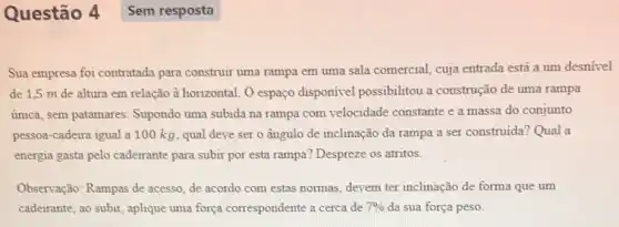 Questão 4
Sua empresa foi contratada para construir uma rampa em uma sala comercial cuja entrada está a um desnível
de 1,5 m de altura em relação à horizontal. O espaço disponivel possibilitou a construção de uma rampa
única, sem patamares . Supondo uma subida na rampa com velocidade constante e a massa do conjunto
pessoa-cadeira igual a 100 kg, qual deve ser o ângulo de inclinação da rampa a ser construida? Qual a
energia gasta pelo cadeirante para subir por esta rampa? Despreze os atritos.
Observação: Rampas de acesso, de acordo com estas normas, devem ter inclinação de forma que um
cadeirante, ao subir, aplique uma força correspondente a cerca de 7%  da sua força peso.
Sem resposta