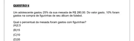 QUESTÃO 4
Um adolescente gastou 25%  da sua mesada de R 280,00 Do valor gasto, 10%  foram
gastos na compra de figurinhas de seu álbum de futebol.
Qual o percentual da mesada foram gastos com figurinhas?
(A)2,5
(B) 15
(C)10
(D) 35