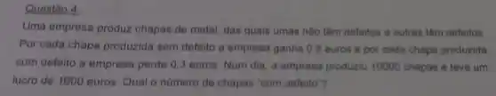 Questão 4
Uma empresa produz chapas de metal, das quais umas nào têm defeitos e outras têm defeitos
Por cada chapa produzida sem defeito a empresa ganha 0,8 euros e por cada chapa produzida
com defeito a empresa perde 0 ,3 euros. Num dia , a empresa produziu 10000 chapas e teve um
lucro de 1600 euros. Qual o número de chapas "com defeito"?