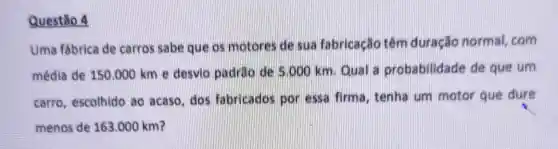 Questão 4
Uma fábrica de carros sabe que os motores de sua fabricação têm duração normal,com
média de 150.000 km e desvio padrao de 5.000 km Qual a probabilidade de que um
carro, escolhido ao acaso,dos fabricados por essa firma, tenha um mator que dure
menos de 163.000 km?