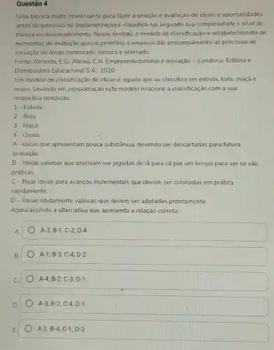 Questão 4
Uma técnica muito interessante para fazer a seleção e avaliação de ideias e oportunidades
antes do processo de implementação é classificá-las segundo sua complexidade e nivel de
clareza ou desenvolvimento . Nesse sentido, o modelo de classificação e estabelecimento de
momentos de avaliação parcial permitirá à empresa dar prosseguimento ao processo de
inovação de modo controlado, técnico e acertado.
Fonte: Almeida, E,G ; Aleixo, C.N.Empreendedorismo e inovação. - Londrina:Editora e
Distribuidora Educacional S.A., 2020.
Um modelo de classificação de ideias é aquele que as classifica em estrela, bola, maçã e
ossos. Levando em consideração este modelo relacione a classificação com a sua
respectiva descrição:
1-Estrela
2-Bola
3-Maçã
4- Ossos
A -Ideias que apresentam pouca substância, devendo ser descartadas para futura
avaliação.
B-Ideias valiosas que precisam ser jogadas de lá para cá por um tempo para ver se sao
práticas.
C-Boas ideias para avanços incrementais que devem ser colocadas em prática
rapidamente.
D-Ideias nitidamente valiosas que devem ser adotadas prontamente.
Agora assinale a alternativa que apresenta a relação correta:
A.
A-3;B-1;C-2;D-4
A-1;B-3;C-4;D-2
A-4;B-2;C-3;D-1
A-3;B-2;C-4;D-1
A-2;B-4;C-1;D-3